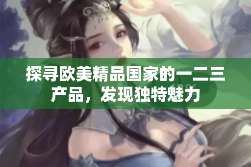 探尋歐美精品國(guó)家的一二三產(chǎn)品，發(fā)現(xiàn)獨(dú)特魅力