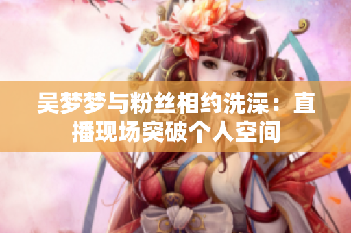 吳夢(mèng)夢(mèng)與粉絲相約洗澡：直播現(xiàn)場(chǎng)突破個(gè)人空間