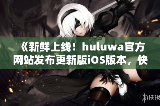 《新鮮上線！huluwa官方網(wǎng)站發(fā)布更新版iOS版本，快來體驗(yàn)全新功能》