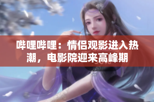 嗶哩嗶哩：情侶觀影進(jìn)入熱潮，電影院迎來高峰期