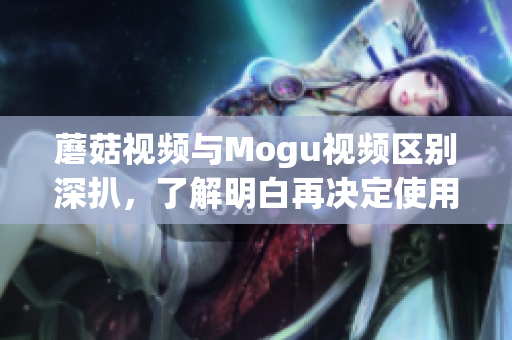 蘑菇視頻與Mogu視頻區(qū)別深扒，了解明白再?zèng)Q定使用哪一款