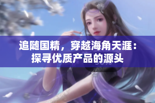追隨國(guó)精，穿越海角天涯：探尋優(yōu)質(zhì)產(chǎn)品的源頭