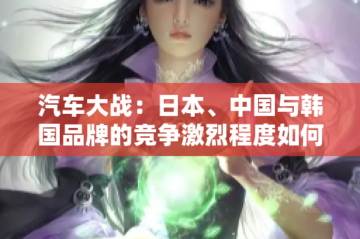 汽車大戰(zhàn)：日本、中國(guó)與韓國(guó)品牌的競(jìng)爭(zhēng)激烈程度如何？