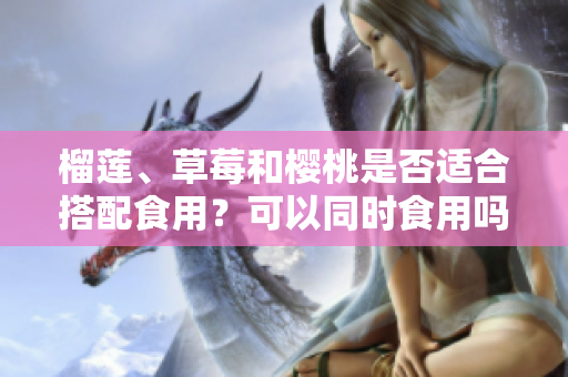榴蓮、草莓和櫻桃是否適合搭配食用？可以同時食用嗎？ 