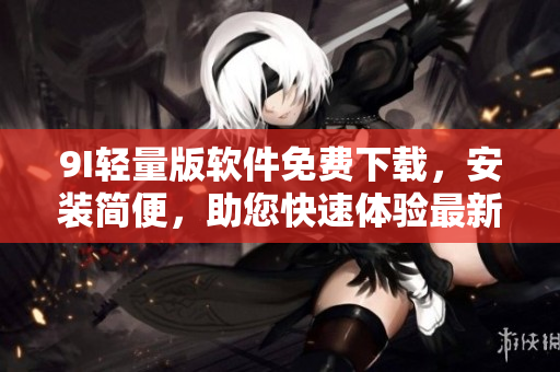 9I輕量版軟件免費(fèi)下載，安裝簡便，助您快速體驗(yàn)最新功能
