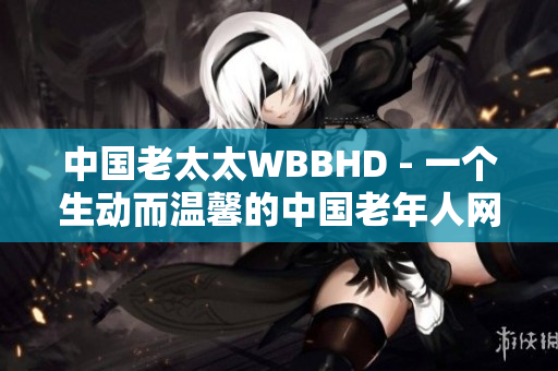 中國老太太WBBHD - 一個(gè)生動(dòng)而溫馨的中國老年人網(wǎng)絡(luò)社區(qū)