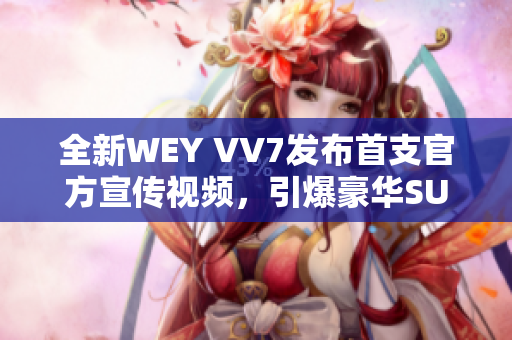 全新WEY VV7發(fā)布首支官方宣傳視頻，引爆豪華SUV市場的新風(fēng)潮