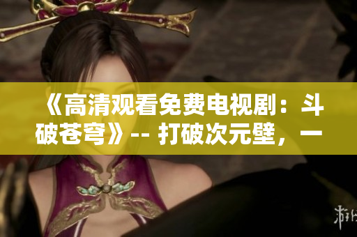《高清觀看免費(fèi)電視劇：斗破蒼穹》-- 打破次元壁，一鍵暢享經(jīng)典正版劇集