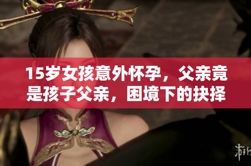 15歲女孩意外懷孕，父親竟是孩子父親，困境下的抉擇如何面對？