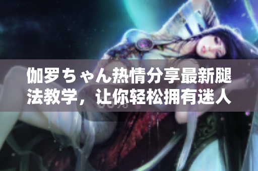 伽羅ちゃん熱情分享最新腿法教學，讓你輕松擁有迷人美腿