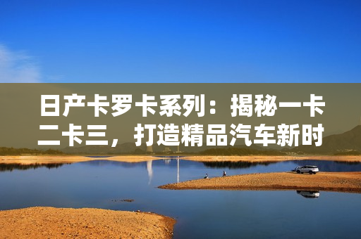 日產(chǎn)卡羅卡系列：揭秘一卡二卡三，打造精品汽車新時(shí)代