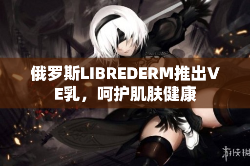 俄羅斯LIBREDERM推出VE乳，呵護肌膚健康