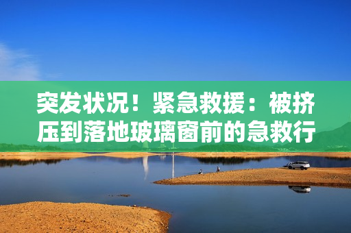 突發(fā)狀況！緊急救援：被擠壓到落地玻璃窗前的急救行動(dòng)