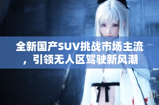 全新國(guó)產(chǎn)SUV挑戰(zhàn)市場(chǎng)主流，引領(lǐng)無人區(qū)駕駛新風(fēng)潮