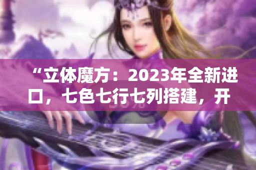 “立體魔方：2023年全新進(jìn)口，七色七行七列搭建，開啟無(wú)限可能！”
