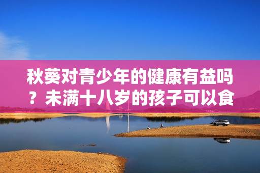 秋葵對青少年的健康有益嗎？未滿十八歲的孩子可以食用嗎？