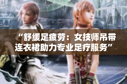 “舒緩足疲勞：女技師吊帶連衣裙助力專業(yè)足療服務(wù)”