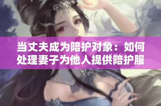 當(dāng)丈夫成為陪護(hù)對象：如何處理妻子為他人提供陪護(hù)服務(wù)的情況