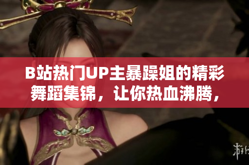 B站熱門UP主暴躁姐的精彩舞蹈集錦，讓你熱血沸騰，心跳加速！
