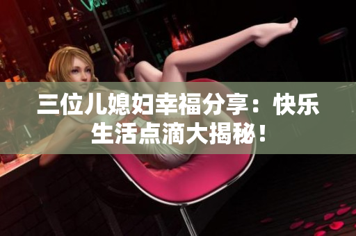 三位兒媳婦幸福分享：快樂(lè)生活點(diǎn)滴大揭秘！