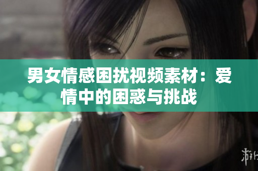 男女情感困擾視頻素材：愛情中的困惑與挑戰(zhàn)