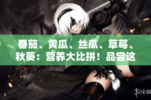 番茄、黃瓜、絲瓜、草莓、秋葵：營(yíng)養(yǎng)大比拼！品嘗這五種食材的豐富好處