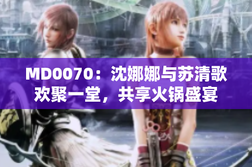 MD0070：沈娜娜與蘇清歌歡聚一堂，共享火鍋盛宴