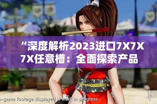 “深度解析2023進(jìn)口7X7X7X任意槽：全面探索產(chǎn)品特點(diǎn)與市場前景”