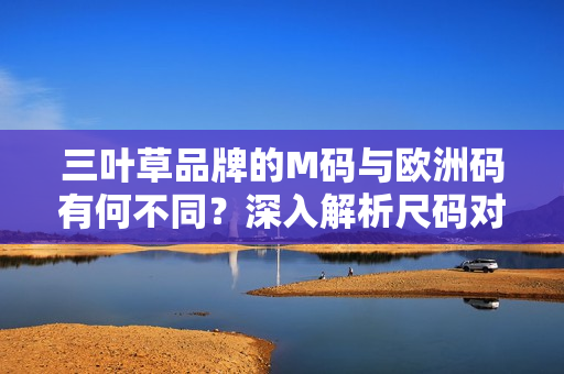 三葉草品牌的M碼與歐洲碼有何不同？深入解析尺碼對(duì)比及選擇技巧