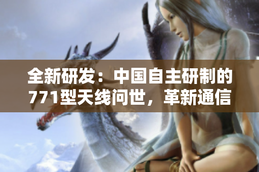 全新研發(fā)：中國(guó)自主研制的771型天線問(wèn)世，革新通信技術(shù)