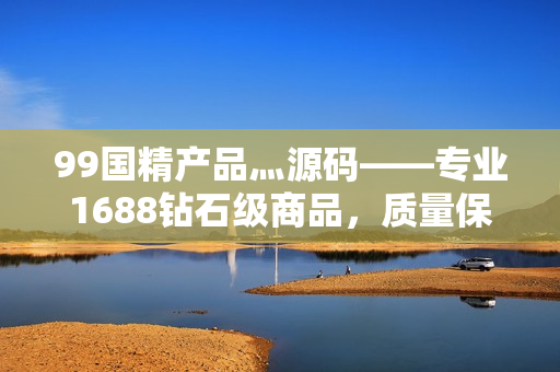 99國精產(chǎn)品灬源碼——專業(yè)1688鉆石級商品，質(zhì)量保障