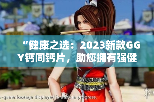 “健康之選：2023新款GGY鈣同鈣片，助您擁有強(qiáng)健骨骼與健康體魄！”