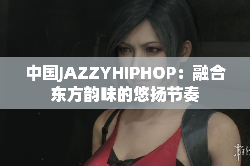 中國JAZZYHIPHOP：融合東方韻味的悠揚(yáng)節(jié)奏