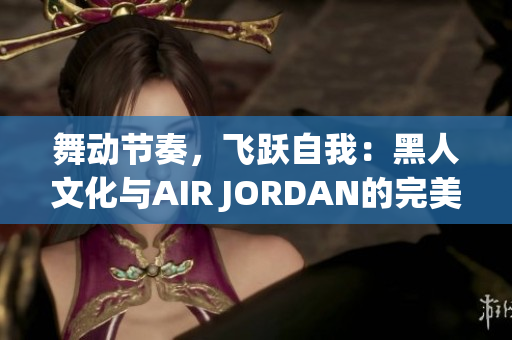 舞動節(jié)奏，飛躍自我：黑人文化與AIR JORDAN的完美融合