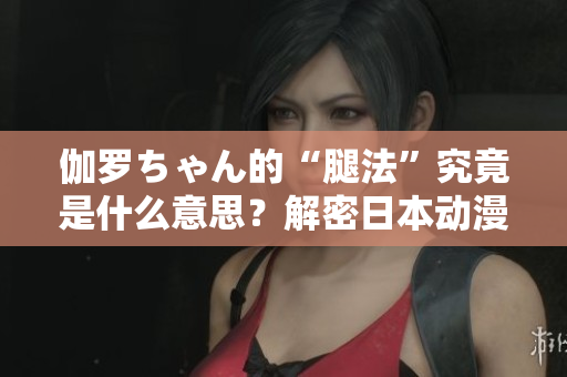 伽羅ちゃん的“腿法”究竟是什么意思？解密日本動(dòng)漫中的特殊技能