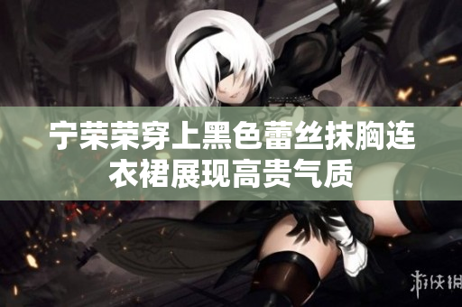 寧榮榮穿上黑色蕾絲抹胸連衣裙展現(xiàn)高貴氣質(zhì)
