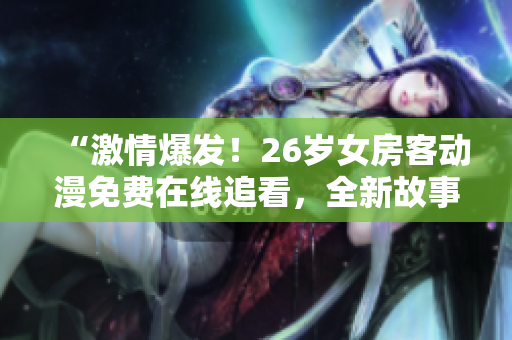 “激情爆發(fā)！26歲女房客動漫免費在線追看，全新故事等你發(fā)現(xiàn)！”