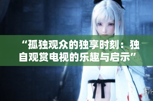 “孤獨觀眾的獨享時刻：獨自觀賞電視的樂趣與啟示”