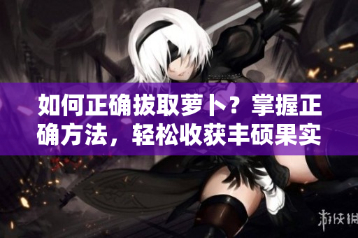 如何正確拔取蘿卜？掌握正確方法，輕松收獲豐碩果實(shí)