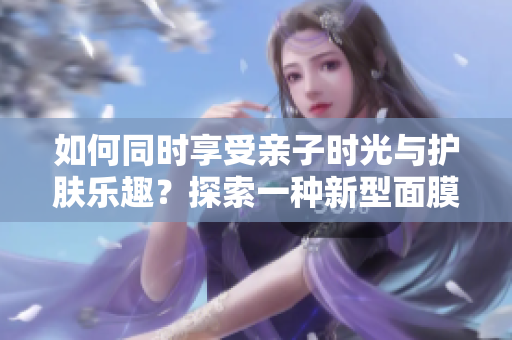如何同時享受親子時光與護(hù)膚樂趣？探索一種新型面膜，邊親子邊美肌！