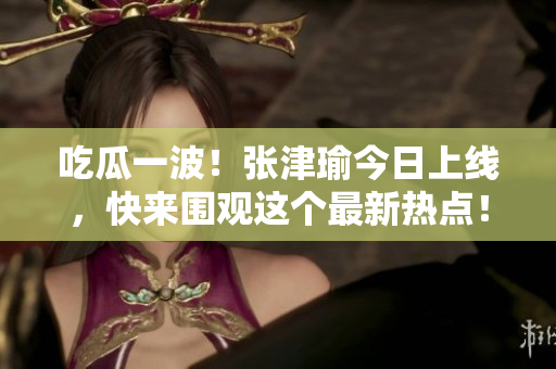 吃瓜一波！張津瑜今日上線，快來圍觀這個最新熱點(diǎn)！