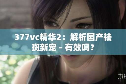 377vc精華2：解析國產(chǎn)祛斑新寵 - 有效嗎？