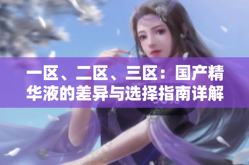 一區(qū)、二區(qū)、三區(qū)：國(guó)產(chǎn)精華液的差異與選擇指南詳解