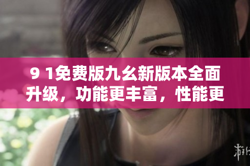 9 1免費(fèi)版九幺新版本全面升級，功能更豐富，性能更穩(wěn)定