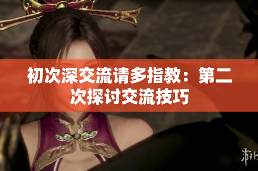 初次深交流請(qǐng)多指教：第二次探討交流技巧