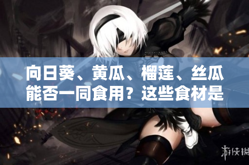 向日葵、黃瓜、榴蓮、絲瓜能否一同食用？這些食材是否搭配有益健康？