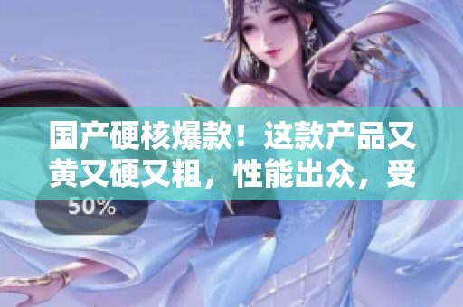 國產(chǎn)硬核爆款！這款產(chǎn)品又黃又硬又粗，性能出眾，受到市場熱捧