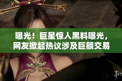 曝光！巨星驚人黑料曝光，網(wǎng)友掀起熱議涉及巨額交易