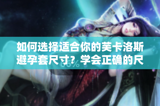 如何選擇適合你的芙卡洛斯避孕套尺寸？學(xué)會(huì)正確的尺寸選擇，提高避孕效果。