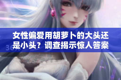 女性偏愛用胡蘿卜的大頭還是小頭？調(diào)查揭示驚人答案！